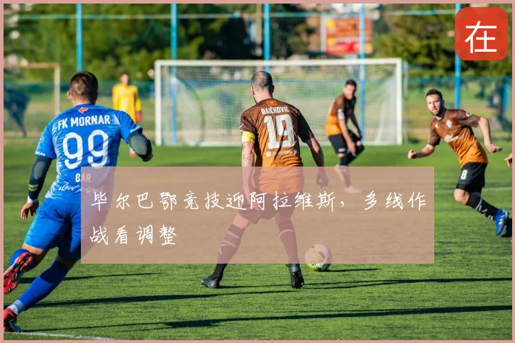 毕尔巴鄂竞技迎阿拉维斯，多线作战看调整